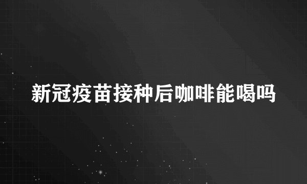 新冠疫苗接种后咖啡能喝吗