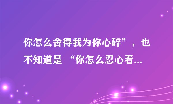 你怎么舍得我为你心碎”，也不知道是 “你怎么忍心看得我心碎”歌词的一句 很沧桑 声音有点颤
