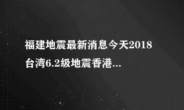 福建地震最新消息今天2018 台湾6.2级地震香港厦门漳州大楼摇晃