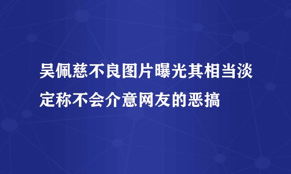 吴佩慈不良图片曝光其相当淡定称不会介意网友的恶搞