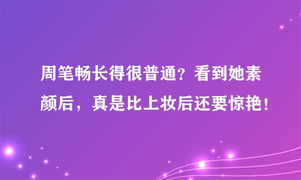 周笔畅长得很普通？看到她素颜后，真是比上妆后还要惊艳！