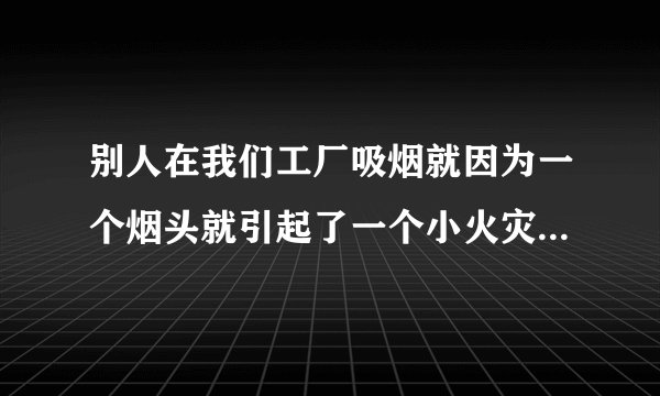别人在我们工厂吸烟就因为一个烟头就引起了一个小火灾领导让我们写感受怎么写呀