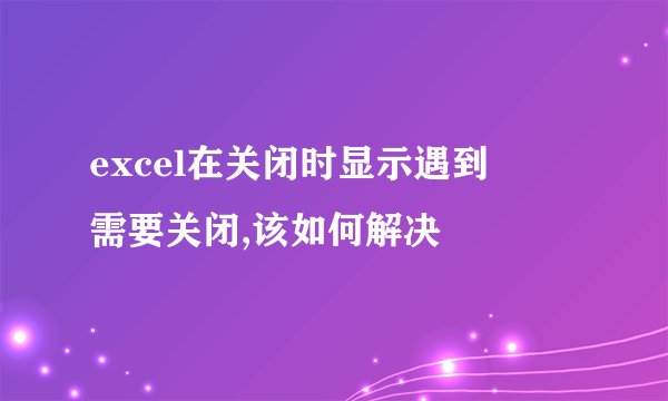 excel在关闭时显示遇到問題需要关闭,该如何解决