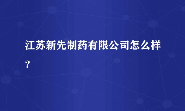 江苏新先制药有限公司怎么样？