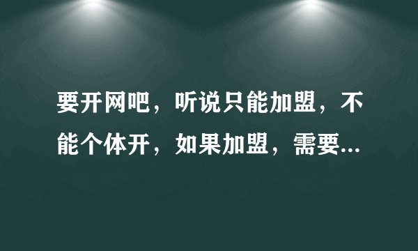 要开网吧，听说只能加盟，不能个体开，如果加盟，需要些什么费用（专业的进）