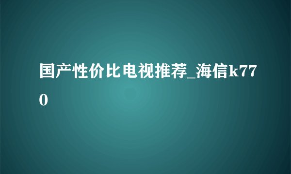 国产性价比电视推荐_海信k770