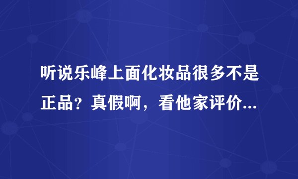听说乐峰上面化妆品很多不是正品？真假啊，看他家评价确实一般有点犹豫