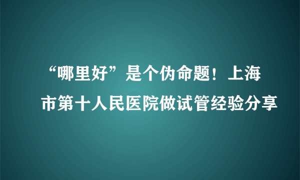 “哪里好”是个伪命题！上海市第十人民医院做试管经验分享