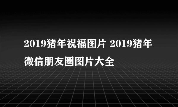 2019猪年祝福图片 2019猪年微信朋友圈图片大全