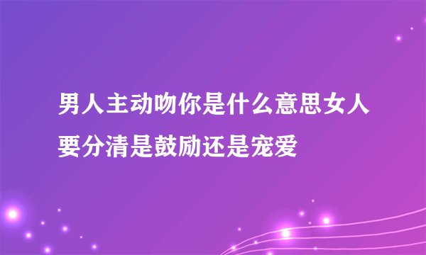 男人主动吻你是什么意思女人要分清是鼓励还是宠爱