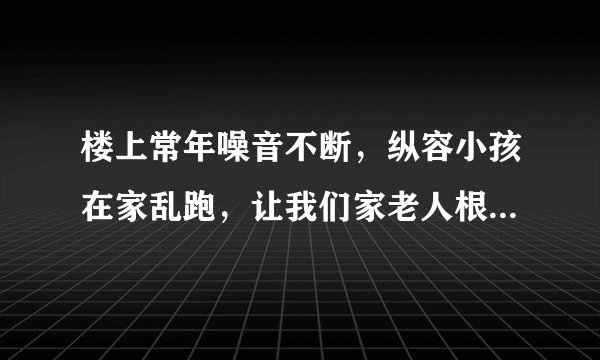 楼上常年噪音不断，纵容小孩在家乱跑，让我们家老人根本没办法休息！可以采取怎么样的合法手段