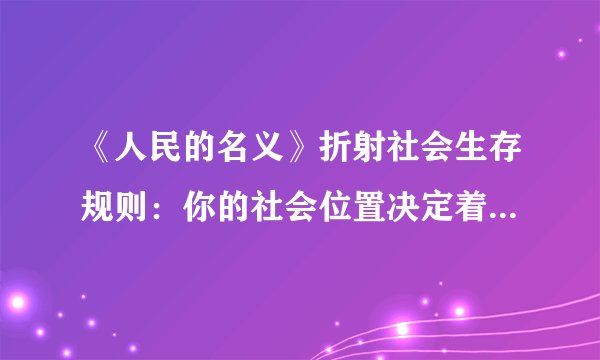 《人民的名义》折射社会生存规则：你的社会位置决定着您的认知层次