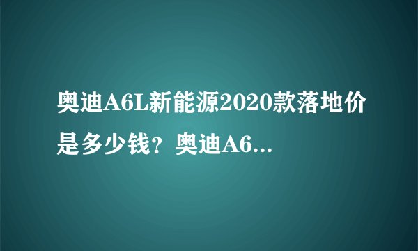 奥迪A6L新能源2020款落地价是多少钱？奥迪A6L新能源价格
