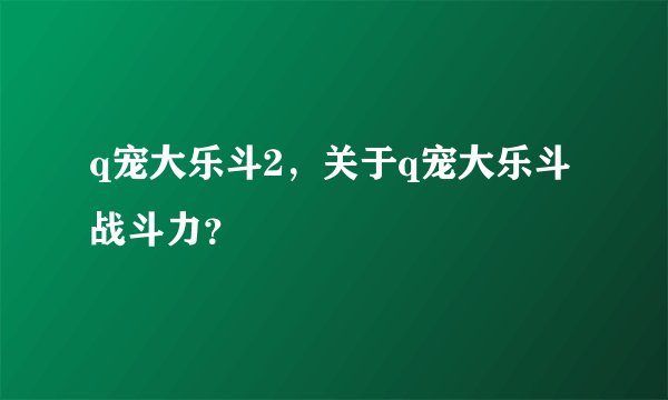q宠大乐斗2，关于q宠大乐斗战斗力？