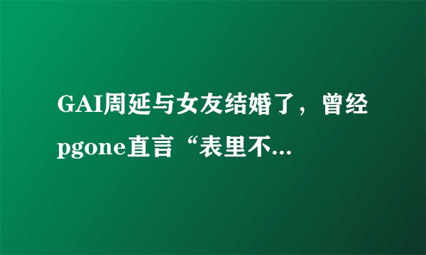 GAI周延与女友结婚了，曾经pgone直言“表里不一的GAI”惨遭打脸