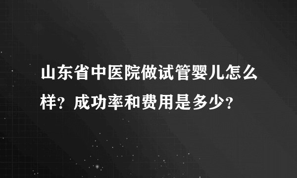 山东省中医院做试管婴儿怎么样？成功率和费用是多少？
