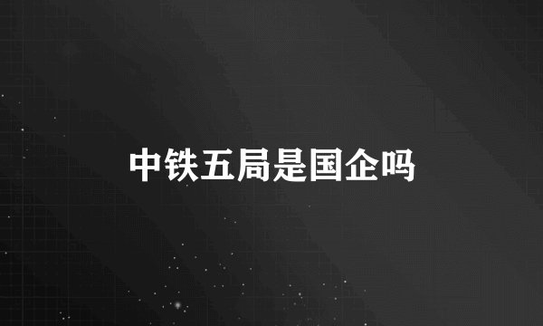 中铁五局是国企吗
