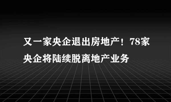 又一家央企退出房地产！78家央企将陆续脱离地产业务