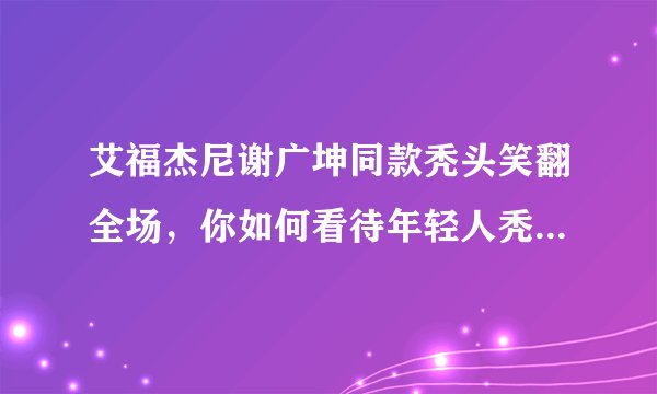 艾福杰尼谢广坤同款秃头笑翻全场，你如何看待年轻人秃头问题？