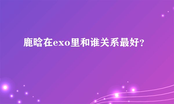 鹿晗在exo里和谁关系最好？