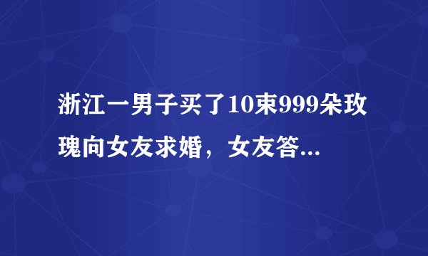 浙江一男子买了10束999朵玫瑰向女友求婚，女友答应这场求婚了吗？
