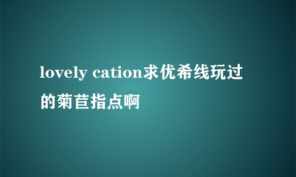 lovely cation求优希线玩过的菊苣指点啊