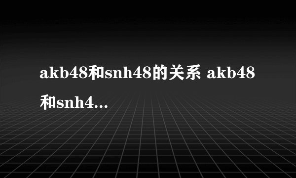 akb48和snh48的关系 akb48和snh48的关系简述