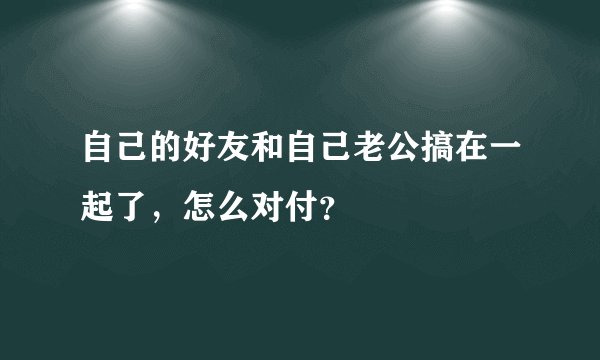 自己的好友和自己老公搞在一起了，怎么对付？