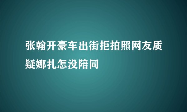 张翰开豪车出街拒拍照网友质疑娜扎怎没陪同