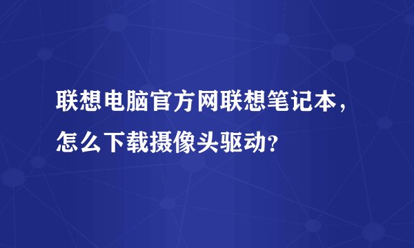 联想电脑官方网联想笔记本，怎么下载摄像头驱动？