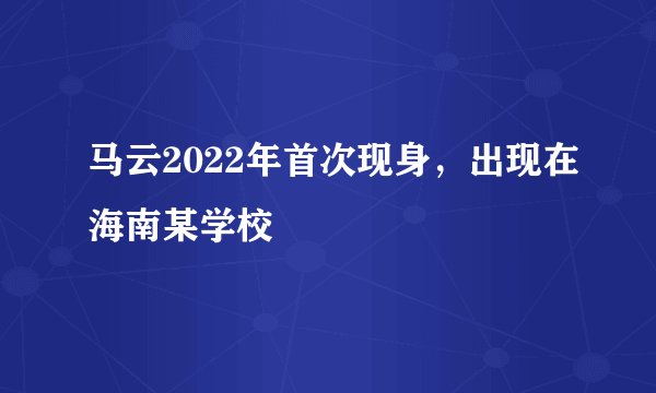 马云2022年首次现身，出现在海南某学校