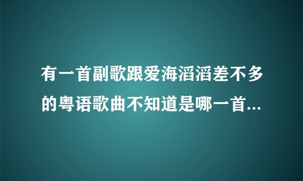 有一首副歌跟爱海滔滔差不多的粤语歌曲不知道是哪一首知道的告诉下