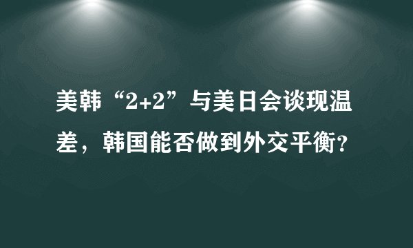 美韩“2+2”与美日会谈现温差，韩国能否做到外交平衡？