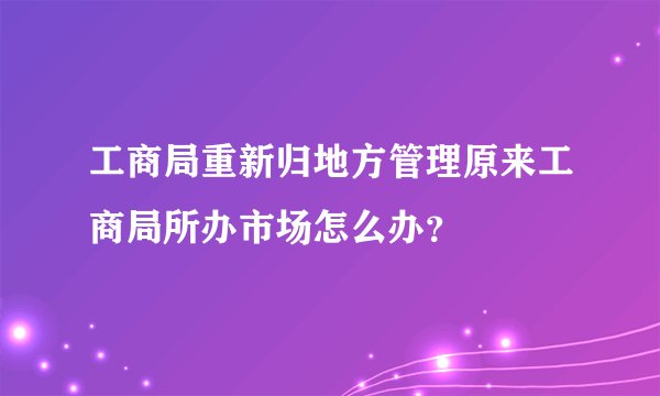 工商局重新归地方管理原来工商局所办市场怎么办？