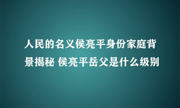 人民的名义侯亮平身份家庭背景揭秘 侯亮平岳父是什么级别