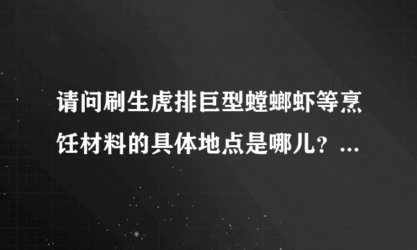 请问刷生虎排巨型螳螂虾等烹饪材料的具体地点是哪儿？最好是很具体的地点