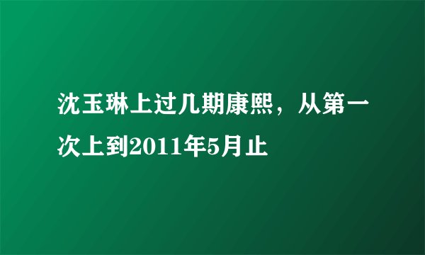 沈玉琳上过几期康熙，从第一次上到2011年5月止