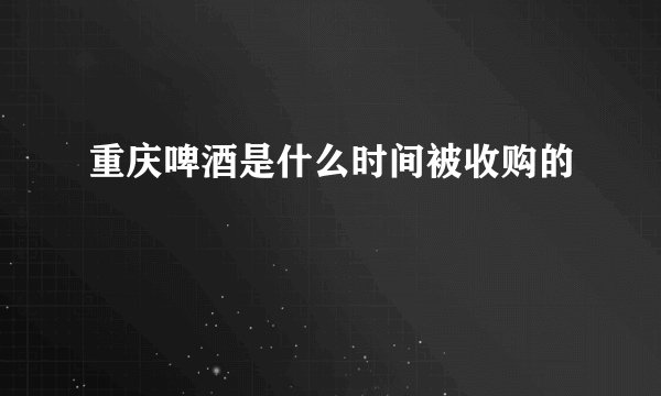 重庆啤酒是什么时间被收购的
