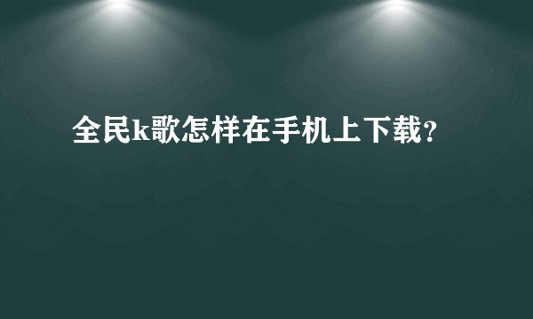 全民k歌怎样在手机上下载？