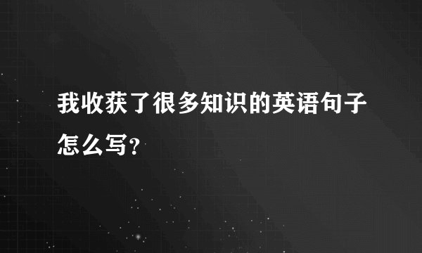 我收获了很多知识的英语句子怎么写？