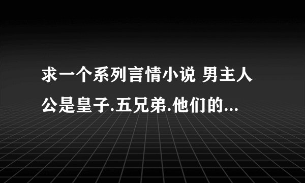 求一个系列言情小说 男主人公是皇子.五兄弟.他们的父王帮他们找来了五个女的给他们选来做皇后.