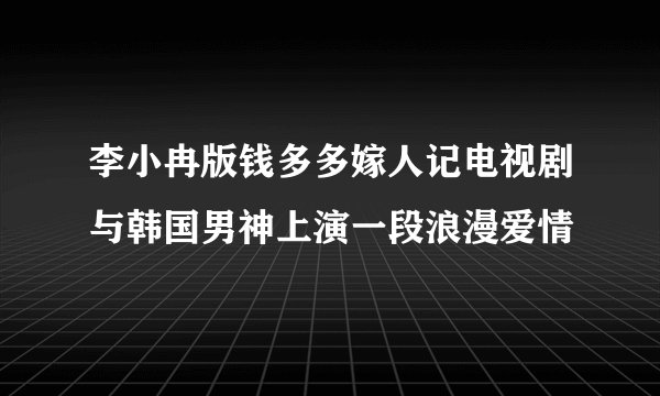 李小冉版钱多多嫁人记电视剧与韩国男神上演一段浪漫爱情