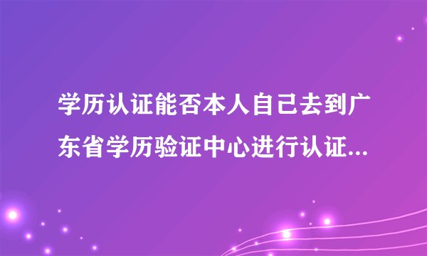 学历认证能否本人自己去到广东省学历验证中心进行认证？还是一定要通过某些机构一起送上去进行认证？