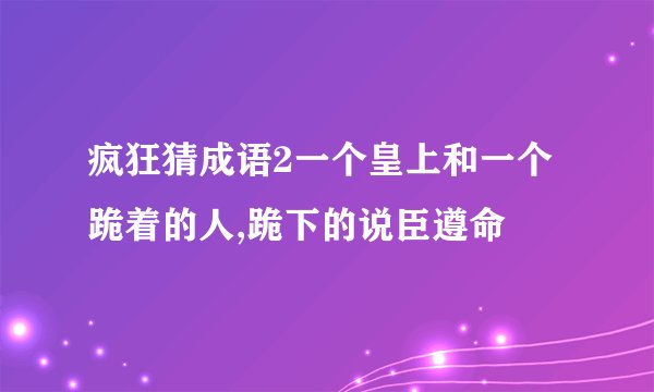 疯狂猜成语2一个皇上和一个跪着的人,跪下的说臣遵命