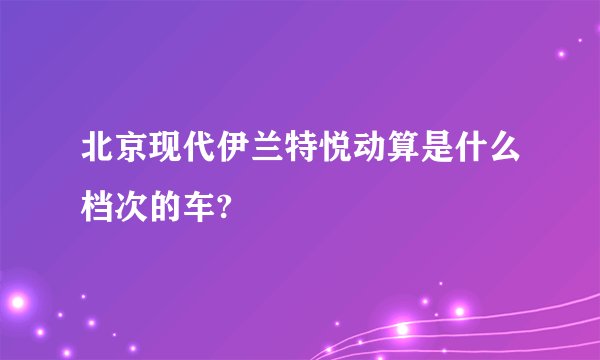 北京现代伊兰特悦动算是什么档次的车?