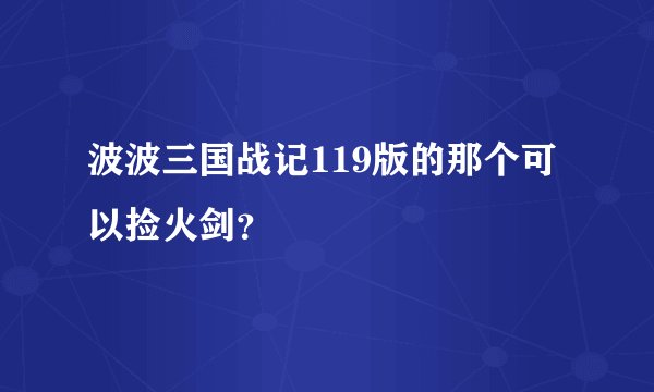 波波三国战记119版的那个可以捡火剑？