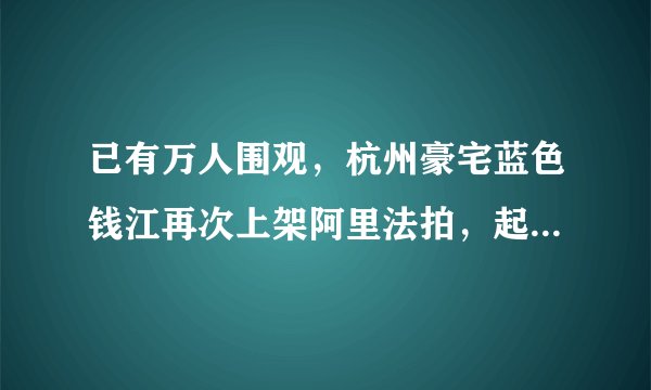 已有万人围观，杭州豪宅蓝色钱江再次上架阿里法拍，起拍单价9万元，这次能否成交？