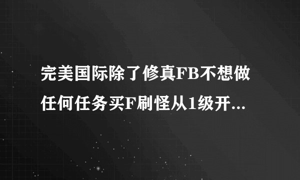 完美国际除了修真FB不想做任何任务买F刷怪从1级开始求详细刷怪地点和等级怪物 我耍WX和SS
