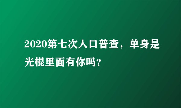 2020第七次人口普查，单身是光棍里面有你吗？