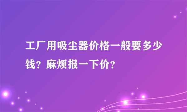 工厂用吸尘器价格一般要多少钱？麻烦报一下价？